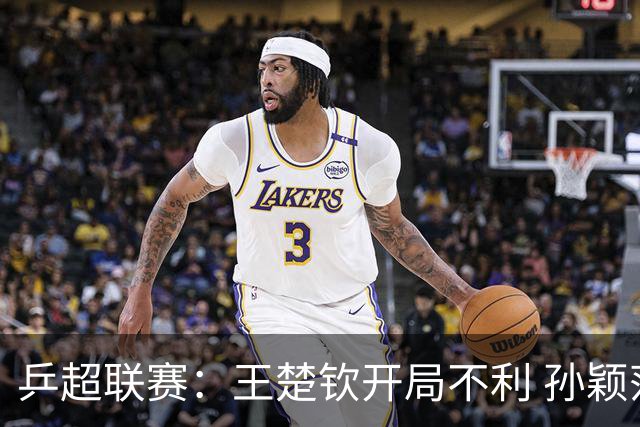 乒超联赛：王楚钦开局不利 孙颖莎缺席首战