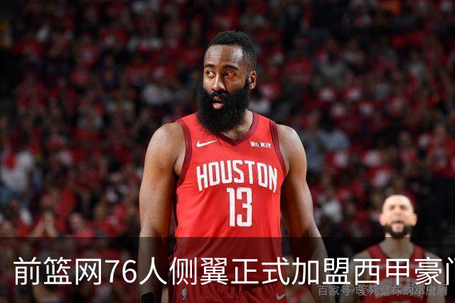 前篮网76人侧翼正式加盟西甲豪门，这或将成为他职业生涯的重要转折点