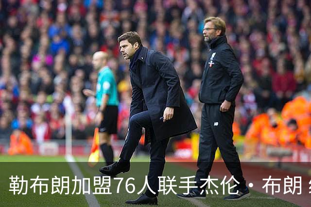 勒布朗加盟76人联手杰伦·布朗 绿军东区冲冠再添巨兽