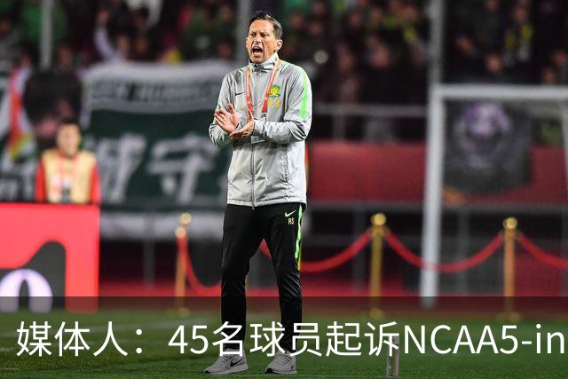 媒体人：45名球员起诉NCAA5-in-5新规胜诉 24人获禁令可再战一年