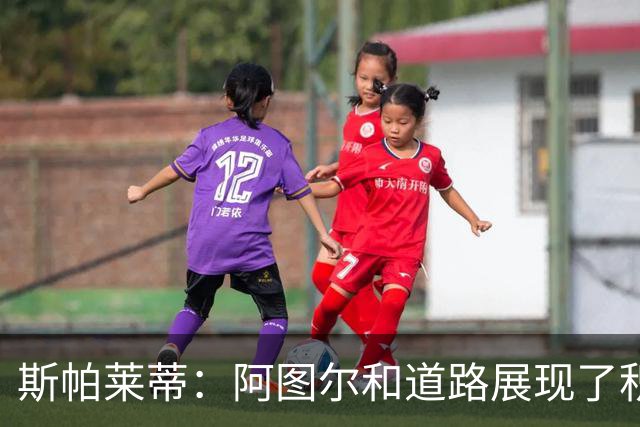 斯帕莱蒂：阿图尔和道路展现了积极的态度，要公平地评估他们