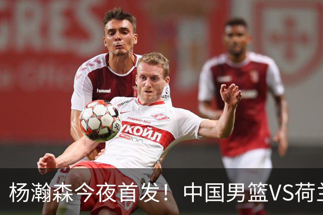 杨瀚森今夜首发！中国男篮VS荷兰，先发5人出炉：贺希宁领衔防线