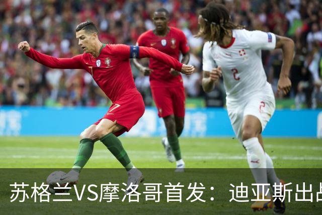 苏格兰VS摩洛哥首发：迪亚斯出战 塞巴里搭档布阿迪